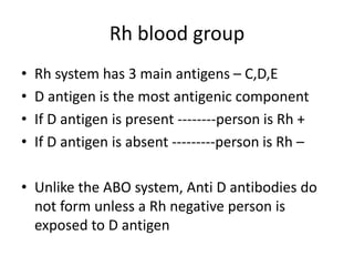 Rh blood group
• Rh system has 3 main antigens – C,D,E
• D antigen is the most antigenic component
• If D antigen is present --------person is Rh +
• If D antigen is absent ---------person is Rh –
• Unlike the ABO system, Anti D antibodies do
not form unless a Rh negative person is
exposed to D antigen
 