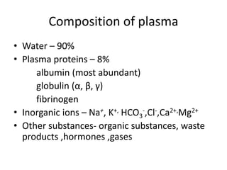 Composition of plasma
• Water – 90%
• Plasma proteins – 8%
albumin (most abundant)
globulin (α, β, γ)
fibrinogen
• Inorganic ions – Na+, K+, HCO3
-,Cl-,Ca2+,Mg2+
• Other substances- organic substances, waste
products ,hormones ,gases
 