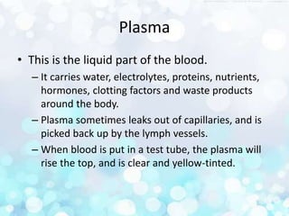 Plasma
• This is the liquid part of the blood.
– It carries water, electrolytes, proteins, nutrients,
hormones, clotting factors and waste products
around the body.
– Plasma sometimes leaks out of capillaries, and is
picked back up by the lymph vessels.
– When blood is put in a test tube, the plasma will
rise the top, and is clear and yellow-tinted.
 