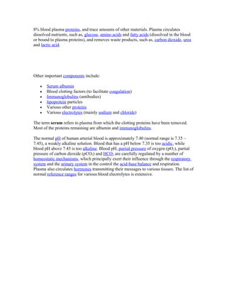 8% blood plasma proteins, and trace amounts of other materials. Plasma circulates
dissolved nutrients, such as, glucose, amino acids and fatty acids (dissolved in the blood
or bound to plasma proteins), and removes waste products, such as, carbon dioxide, urea
and lactic acid.
Other important components include:
• Serum albumin
• Blood clotting factors (to facilitate coagulation)
• Immunoglobulins (antibodies)
• lipoprotein particles
• Various other proteins
• Various electrolytes (mainly sodium and chloride)
The term serum refers to plasma from which the clotting proteins have been removed.
Most of the proteins remaining are albumin and immunoglobulins.
The normal pH of human arterial blood is approximately 7.40 (normal range is 7.35 –
7.45), a weakly alkaline solution. Blood that has a pH below 7.35 is too acidic, while
blood pH above 7.45 is too alkaline. Blood pH, partial pressure of oxygen (pO2), partial
pressure of carbon dioxide (pCO2) and HCO3 are carefully regulated by a number of
homeostatic mechanisms, which principally exert their influence through the respiratory
system and the urinary system in the control the acid-base balance and respiration.
Plasma also circulates hormones transmitting their messages to various tissues. The list of
normal reference ranges for various blood electrolytes is extensive.
 