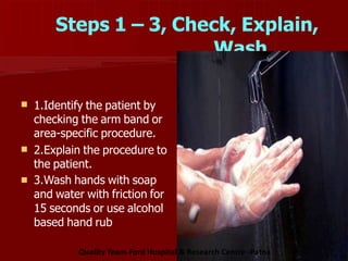 Steps 1 – 3, Check, Explain,
Wash
 1.Identify the patient by
checking the arm band or
area-specific procedure.
2.Explain the procedure to
the patient.
3.Wash hands with soap
and water with friction for
15 seconds or use alcohol
based hand rub


Quality Team-Ford Hospital & Research Centre -Patna
 