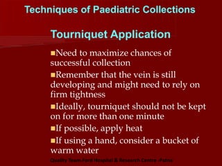 Techniques of Paediatric Collections
Tourniquet Application
Need to maximize chances of
successful collection
Remember that the vein is still
developing and might need to rely on
firm tightness
Ideally, tourniquet should not be kept
on for more than one minute
If possible, apply heat
If using a hand, consider a bucket of
warm water
Quality Team-Ford Hospital & Research Centre -Patna
 