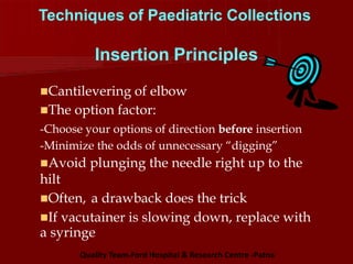 Techniques of Paediatric Collections
Insertion Principles
Cantilevering of elbow
The option factor:
-Choose your options of direction before insertion
-Minimize the odds of unnecessary “digging”
Avoid plunging the needle right up to the
hilt
Often, a drawback does the trick
If vacutainer is slowing down, replace with
a syringe
Quality Team-Ford Hospital & Research Centre -Patna
 