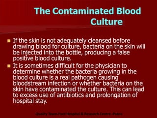 The Contaminated Blood
Culture
 If the skin is not adequately cleansed before
drawing blood for culture, bacteria on the skin will
be injected into the bottle, producing a false
positive blood culture.
 It is sometimes difficult for the physician to
determine whether the bacteria growing in the
blood culture is a real pathogen causing
bloodstream infection or whether bacteria on the
skin have contaminated the culture. This can lead
to excess use of antibiotics and prolongation of
hospital stay.
Quality Team-Ford Hospital & Research Centre -Patna
 