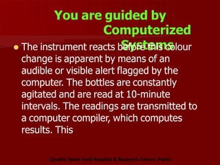 You are guided by
Computerized
Systems
 The instrument reacts before this colour
change is apparent by means of an
audible or visible alert flagged by the
computer. The bottles are constantly
agitated and are read at 10-minute
intervals. The readings are transmitted to
a computer compiler, which computes
results. This
Quality Team-Ford Hospital & Research Centre -Patna
 