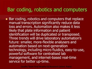 Bar coding, robotics and computers
 Bar coding, robotics and computers that replace
manual transcription significantly reduce data
loss and errors. Automation also makes it less
likely that plate information and patient
identification will be duplicated or transposed.
Three trends will drive laboratory automation’s
future: smaller, more-flexible analysers and
automation based on next-generation
technology, including micro fluidics, easy-to-use,
powerful software for centralised lab
management, and internet-based real-time
service for better up-time.
Quality Team-Ford Hospital & Research Centre -Patna
 