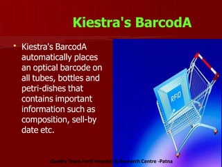 Kiestra's BarcodA

Kiestra's BarcodA
automatically places
an optical barcode on
all tubes, bottles and
petri-dishes that
contains important
information such as
composition, sell-by
date etc.
Quality Team-Ford Hospital & Research Centre -Patna
 