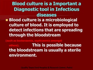 Blood culture is a Important a
Diagnostic tool in Infectious
diseases
 Blood culture is a microbiological
culture of blood. It is employed to
detect infections that are spreading
through the bloodstream
(such as bacteraemia, septicaemia amongst
others). This is possible because
the bloodstream is usually a sterile
environment.
Quality Team-Ford Hospital & Research Centre -Patna
 