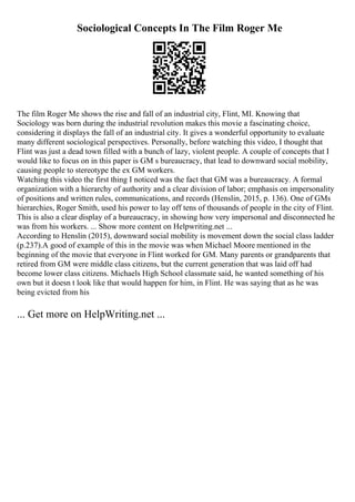 Sociological Concepts In The Film Roger Me
The film Roger Me shows the rise and fall of an industrial city, Flint, MI. Knowing that
Sociology was born during the industrial revolution makes this movie a fascinating choice,
considering it displays the fall of an industrial city. It gives a wonderful opportunity to evaluate
many different sociological perspectives. Personally, before watching this video, I thought that
Flint was just a dead town filled with a bunch of lazy, violent people. A couple of concepts that I
would like to focus on in this paper is GM s bureaucracy, that lead to downward social mobility,
causing people to stereotype the ex GM workers.
Watching this video the first thing I noticed was the fact that GM was a bureaucracy. A formal
organization with a hierarchy of authority and a clear division of labor; emphasis on impersonality
of positions and written rules, communications, and records (Henslin, 2015, p. 136). One of GMs
hierarchies, Roger Smith, used his power to lay off tens of thousands of people in the city of Flint.
This is also a clear display of a bureaucracy, in showing how very impersonal and disconnected he
was from his workers. ... Show more content on Helpwriting.net ...
According to Henslin (2015), downward social mobility is movement down the social class ladder
(p.237).A good of example of this in the movie was when Michael Moore mentioned in the
beginning of the movie that everyone in Flint worked for GM. Many parents or grandparents that
retired from GM were middle class citizens, but the current generation that was laid off had
become lower class citizens. Michaels High School classmate said, he wanted something of his
own but it doesn t look like that would happen for him, in Flint. He was saying that as he was
being evicted from his
... Get more on HelpWriting.net ...
 