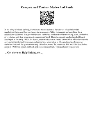 Compare And Contrast Mexico And Russia
In the early twentieth century, Mexico and Russia both had nationwide issues that led to
revolutions that would forever change their countries. While both countries hoped that these
revolutions would end in a government that supported and benefitted the working class, the method
of revolution and final government outcomes differed. These two countries also faced different
ideologies in the early 1900 s. In Russia, the main focus was to end communism which is when the
government controls all resources and properties. Meanwhile in Mexico, the main focus was
socialism in which the government only controls a part of the resources. The Mexican Revolution
arose in 1910 from social, political, and economic conflicts. The revolution began when
... Get more on HelpWriting.net ...
 