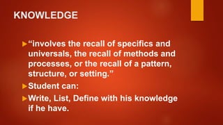 KNOWLEDGE
“involves the recall of specifics and
universals, the recall of methods and
processes, or the recall of a pattern,
structure, or setting.”
Student can:
Write, List, Define with his knowledge
if he have.
 