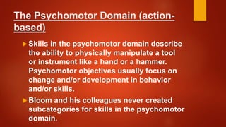 The Psychomotor Domain (action-
based)
 Skills in the psychomotor domain describe
the ability to physically manipulate a tool
or instrument like a hand or a hammer.
Psychomotor objectives usually focus on
change and/or development in behavior
and/or skills.
 Bloom and his colleagues never created
subcategories for skills in the psychomotor
domain.
 