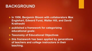 BACKGROUND
 In 1956, Benjamin Bloom with collaborators Max
Englehart, Edward Furst, Walter Hill, and David
Krathwohl
 published a framework for categorizing
educational goals:
 Taxonomy of Educational Objectives
 this framework has been applied by generations
of teachers and college instructors in their
teaching.
 