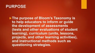 PURPOSE
The purpose of Bloom’s Taxonomy is
to help educators to inform or guide
the development of assessments
(tests and other evaluations of student
learning), curriculum (units, lessons,
projects, and other learning activities),
and instructional methods such as
questioning strategies.
 