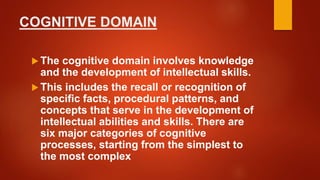 COGNITIVE DOMAIN
 The cognitive domain involves knowledge
and the development of intellectual skills.
 This includes the recall or recognition of
specific facts, procedural patterns, and
concepts that serve in the development of
intellectual abilities and skills. There are
six major categories of cognitive
processes, starting from the simplest to
the most complex
 