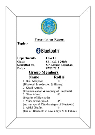 Presentation Report
Topic:-
Department:- CS&IT
Class:- SE-I (2011-2015)
Submitted to:- Sir. Mohsin Manshad.
Date:- 07/02/2012
Group Members
Name Roll #
1. Bilal Maqbool. 10
(Bluetooth Introduction & History)
2. Khalil Ahmed. 48
(Communication & working of Bluetooth)
3. Nisar Ahmed. 06
(Security of Bluetooth)
4. Muhammad Junaid. 45
(Advantages & Disadvantages of Bluetooth)
5. Abdul Ghafar. 14
(Use of Bluetooth in now a days & its Future)
 