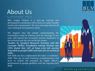 About Us
Blue League Venture is a new-age training and
development consultancy with a focus on today's market
trends and requirements. We are a one stop shop for all
your training & development needs.

We stepped into the market understanding the
tremendous trend in attrition and the shortage of not
only well-trained but accurately trained manpower in
the technical and the non-technical market.
‘Studies by Stanford Research Institute and the
Carnegie Mellon Foundation among Fortune 500
CEOs found that 75% of long term job success
depended on people skills and only 25% on technical
skills.’
Soft skills are not a replacement for hard- or technical-
skills. They are, in many instances, complementary, and
serve to unlock the potential for highly effective
performance in people qualified with the requisite hard
skills
 