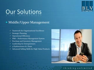 Our Solutions
 Middle/Upper Management

   Teamwork for Organizational Excellence
   Strategic Planning
   Operational Efficiency
   PMS – Performance Management System
   Purchase and Inventory Management
   Leadership for Entrepreneurs
   5 Dysfunctions of a Team
   Advanced Selling Skills for High Value Products
 