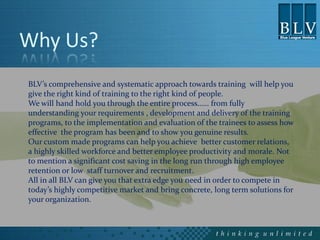 Why Us?
BLV’s comprehensive and systematic approach towards training will help you
give the right kind of training to the right kind of people.
We will hand hold you through the entire process…… from fully
understanding your requirements , development and delivery of the training
programs, to the implementation and evaluation of the trainees to assess how
effective the program has been and to show you genuine results.
Our custom made programs can help you achieve better customer relations,
a highly skilled workforce and better employee productivity and morale. Not
to mention a significant cost saving in the long run through high employee
retention or low staff turnover and recruitment.
All in all BLV can give you that extra edge you need in order to compete in
today’s highly competitive market and bring concrete, long term solutions for
your organization.
 