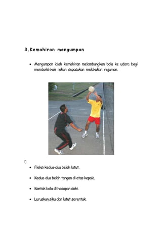 3.Kemahiran men g umpan


    Mengumpan ialah kemahiran melambungkan bola ke udara bagi
    membolehkan rakan sepasukan melakukan rejaman.





    Fleksi kedua-dua belah lutut.

    Kedua-dua belah tangan di atas kepala.

    Kontak bola di hadapan dahi.

    Luruskan siku dan lutut serentak.
 