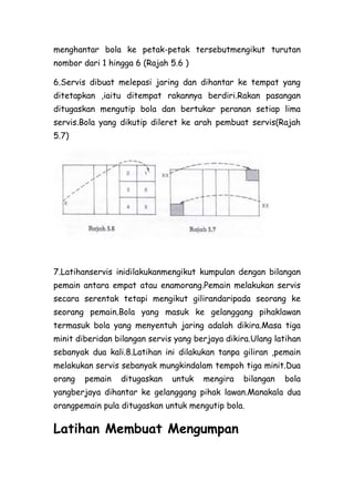 menghantar bola ke petak-petak tersebutmengikut turutan
nombor dari 1 hingga 6 (Rajah 5.6 )

6.Servis dibuat melepasi jaring dan dihantar ke tempat yang
ditetapkan ,iaitu ditempat rakannya berdiri.Rakan pasangan
ditugaskan mengutip bola dan bertukar peranan setiap lima
servis.Bola yang dikutip dileret ke arah pembuat servis(Rajah
5.7)




7.Latihanservis inidilakukanmengikut kumpulan dengan bilangan
pemain antara empat atau enamorang.Pemain melakukan servis
secara serentak tetapi mengikut gilirandaripada seorang ke
seorang pemain.Bola yang masuk ke gelanggang pihaklawan
termasuk bola yang menyentuh jaring adalah dikira.Masa tiga
minit diberidan bilangan servis yang berjaya dikira.Ulang latihan
sebanyak dua kali.8.Latihan ini dilakukan tanpa giliran ,pemain
melakukan servis sebanyak mungkindalam tempoh tiga minit.Dua
orang   pemain   ditugaskan    untuk   mengira    bilangan   bola
yangberjaya dihantar ke gelanggang pihak lawan.Manakala dua
orangpemain pula ditugaskan untuk mengutip bola.

Latihan Membuat Mengumpan
 