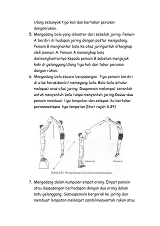 Ulang sebanyak tiga kali dan bertukar peranan
  denganrakan.
5. Mengadang bola yang dihantar dari sebelah jaring. Pemain
  A berdiri di hadapan jaring dengan postur mengadang.
  Pemain B menghantar bola ke atas jaringuntuk ditangkap
  oleh pemain A. Pemain A menangkap bola
  danmenghantarnya kepada pemain B sebelum menjejak
  kaki di gelanggang.Ulang tiga kali dan tukar peranan
  dengan rakan.
6. Mengadang bola secara berpasangan. Tiga pemain berdiri
  di atas kerusisambil memegang bola. Bola-bola dihulur
  melepasi aras atas jaring. Duapemain melompat serentak
  untuk menyentuh bola tanpa menyentuh jaring.Kedua-dua
  pemain membuat tiga lompatan dan selepas itu bertukar
  perananselepas tiga lompatan.(lihat rajah 5.34)




7. Mengadang dalam kumpulan empat orang. Empat pemain
  atau duapasangan berhadapan dengan dua orang dalam
  satu gelanggang. Semuapemain bergerak ke jaring dan
  membuat lompatan melompat sambilmenyentuh rakan atau
 