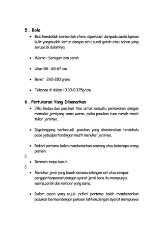 5．Bola
    Bola hendaklah berbentuk sfera, diperbuat daripada suatu lapisan
    kulit yangmudah lentur dengan satu pundi getah atau bahan yang
    serupa di dalamnya.

    Warna : Seragam dan cerah

    Ukur lilit : 65-67 cm

    Berat : 260-280 gram

    Tekanan di dalam : 0.30-0.325g/cm


6．Pertukaran Yang Dibenarkan
    Jika kedua-dua pasukan tiba untuk sesuatu perlawanan dengan
    memakai jersiyang sama warna ,maka pasukan tuan rumah mesti
    tukar jersinya .

    Digelanggang berkecuali ,pasukan yang disenaraikan terdahulu
    pada jadualpertandingan mesti menukar jersinya.

    Referi pertama boleh membenarkan seorang atau beberapa orang
    pemain:

    Bermain tanpa kasut

    Menukar jersi yang basah semasa selangan set atau selepas
    penggantianpemain,dengan syarat jersi baru itu mempunyai
    warna,corak dan nombor yang sama.

    Dalam cuaca yang sejuk ,referi pertama boleh membenarkan
    pasukan bermaindengan pakaian latihan,dengan syarat mempunyai
 