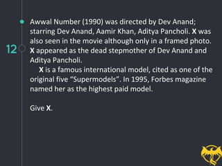 12
Awwal Number (1990) was directed by Dev Anand;
starring Dev Anand, Aamir Khan, Aditya Pancholi. X was
also seen in the movie although only in a framed photo.
X appeared as the dead stepmother of Dev Anand and
Aditya Pancholi.
X is a famous international model, cited as one of the
original five “Supermodels”. In 1995, Forbes magazine
named her as the highest paid model.
Give X.
 