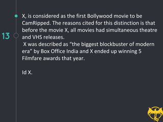 13
X, is considered as the first Bollywood movie to be
CamRipped. The reasons cited for this distinction is that
before the movie X, all movies had simultaneous theatre
and VHS releases.
X was described as “the biggest blockbuster of modern
era” by Box Office India and X ended up winning 5
Filmfare awards that year.
Id X.
 