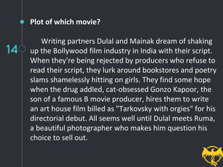 14
Plot of which movie?
Writing partners Dulal and Mainak dream of shaking
up the Bollywood film industry in India with their script.
When they're being rejected by producers who refuse to
read their script, they lurk around bookstores and poetry
slams shamelessly hitting on girls. They find some hope
when the drug addled, cat-obsessed Gonzo Kapoor, the
son of a famous B movie producer, hires them to write
an art house film billed as "Tarkovsky with orgies" for his
directorial debut. All seems well until Dulal meets Ruma,
a beautiful photographer who makes him question his
choice to sell out.
 