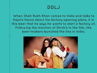 DDLJ
When Shah Rukh Khan comes to India and talks to
Kajol's fiancé about his factory-opening plans, it is
this beer that he says he wants to start a factory of.
Following the mention of Stroh's in the film, the
beer-makers launched the line in India.
 