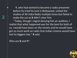 2
Y, who had wished to become a radio presenter
before he tried his luck in Bollywood, visited the
studios of All India Radio multiple times but failed to
make the cut as X didn’t clear him.
"Today, though I regret denying him an audition, I
realize that what happened was for the best for both of
us. I would have been on the streets and he would have
got so much work on radio that Indian cinema would have
lost its biggest star," X said.
Who are X and Y?
 