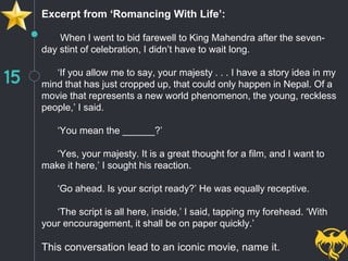 15
Excerpt from ‘Romancing With Life’:
When I went to bid farewell to King Mahendra after the seven-
day stint of celebration, I didn’t have to wait long.
‘If you allow me to say, your majesty . . . I have a story idea in my
mind that has just cropped up, that could only happen in Nepal. Of a
movie that represents a new world phenomenon, the young, reckless
people,’ I said.
‘You mean the ______?’
‘Yes, your majesty. It is a great thought for a film, and I want to
make it here,’ I sought his reaction.
‘Go ahead. Is your script ready?’ He was equally receptive.
‘The script is all here, inside,’ I said, tapping my forehead. ‘With
your encouragement, it shall be on paper quickly.’
This conversation lead to an iconic movie, name it.
 