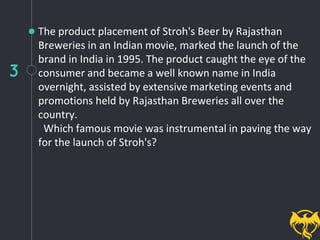 3
The product placement of Stroh's Beer by Rajasthan
Breweries in an Indian movie, marked the launch of the
brand in India in 1995. The product caught the eye of the
consumer and became a well known name in India
overnight, assisted by extensive marketing events and
promotions held by Rajasthan Breweries all over the
country.
Which famous movie was instrumental in paving the way
for the launch of Stroh's?
 