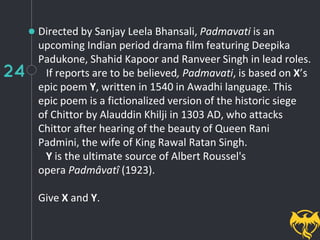 24
Directed by Sanjay Leela Bhansali, Padmavati is an
upcoming Indian period drama film featuring Deepika
Padukone, Shahid Kapoor and Ranveer Singh in lead roles.
If reports are to be believed, Padmavati, is based on X’s
epic poem Y, written in 1540 in Awadhi language. This
epic poem is a fictionalized version of the historic siege
of Chittor by Alauddin Khilji in 1303 AD, who attacks
Chittor after hearing of the beauty of Queen Rani
Padmini, the wife of King Rawal Ratan Singh.
Y is the ultimate source of Albert Roussel's
opera Padmâvatî (1923).
Give X and Y.
 