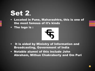 Set 2.
• Located in Pune, Maharashtra, this is one of
the most famous of it’s kinds
• The logo is :
• It is aided by Ministry of Information and
Broadcasting, Government of India
• Notable alumni of this include John
Abraham, Mithun Chakraborty and Om Puri
 