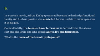 5.
In a certain movie, Aditya Kashyap was sad because he had a dysfunctional
family and his true passion was music but he was unable to make space for
it in his life.
Coincidentally, the female character’s name is derived from the above
fact and she is the one who brings Aditya joy and happiness.
What is the name of the female protagonist?
 