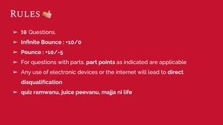 Rules
➢ 16 Questions.
➢ Infinite Bounce : +10/0
➢ Pounce : +10/-5
➢ For questions with parts, part points as indicated are applicable
➢ Any use of electronic devices or the internet will lead to direct
disqualification
➢ quiz ramwanu, juice peevanu, majja ni life
 