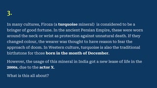 3.
In many cultures, Firoza (a turquoise mineral) is considered to be a
bringer of good fortune. In the ancient Persian Empire, these were worn
around the neck or wrist as protection against unnatural death. If they
changed colour, the wearer was thought to have reason to fear the
approach of doom. In Western culture, turquoise is also the traditional
birthstone for those born in the month of December.
However, the usage of this mineral in India got a new lease of life in the
2000s, due to the actor X.
What is this all about?
 