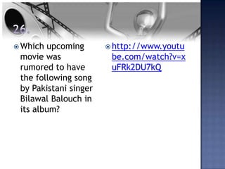  Which upcoming        http://www.youtu
 movie was              be.com/watch?v=x
 rumored to have        uFRk2DU7kQ
 the following song
 by Pakistani singer
 Bilawal Balouch in
 its album?
 