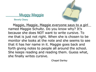 Muggy Maggie   Beverly Cleary Maggie, Maggie, Maggie everyone says to a girl named Maggie Schultz. Do you know why? It’s because she does NOT want to write cursive. To me that is just not right. When she is chosen to be monitor she looks at the note and she seems to see that it has her name in it. Maggie goes back and forth giving notes to people all around the school. She keeps reading and reading them. Guess what,  she finally writes cursive.  Chapel Darley 