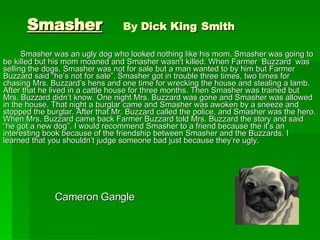 Smasher   By  Dick King   Smith Smasher was an ugly dog who looked nothing like his mom. Smasher was going to be killed but his mom moaned and Smasher wasn't killed. When Farmer  Buzzard  was selling the dogs, Smasher was not for sale but a man wanted to by him but Farmer Buzzard said “he’s not for sale”. Smasher got in trouble three times, two times for chasing Mrs. Buzzard’s hens and one time for wrecking the house and stealing a lamb. After that he lived in a cattle house for three months. Then Smasher was trained but Mrs. Buzzard didn’t know. One night Mrs. Buzzard was gone and Smasher was allowed in the house. That night a burglar came and Smasher was awoken by a sneeze and stopped the burglar. After that Mr. Buzzard called the police, and Smasher was the hero. When Mrs. Buzzard came back Farmer Buzzard told Mrs. Buzzard the story and said “he got a new dog”. I would recommend Smasher to a friend because the it’s an interesting book because of the friendship between Smasher and the Buzzards. I learned that you shouldn’t judge someone bad just because they’re ugly.  Cameron Gangle  