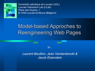 Université catholique de Louvain (UCL) 
Louvain Interaction Lab (LiLab) 
Place des Doyens, 1 
B-1348 Louvain-la-Neuve (Belgium) 
Model-based Approches to 
Reengineering Web Pages 
by 
Laurent Bouillon, Jean Vanderdonckt & 
Jacob Eisenstein 
 