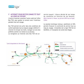 F - INTERNET POUR RESTER CONNECTÉ TOUT
AU LONG DU VOYAGE
L’accès à Internet constitue l’autre volet de l’offre
Box TGV, pour garder le contact avec l’extérieur
pendant tout son voyage.
Box TGV permet de surfer dans des conditions de
confort optimales tout au long du voyage à 320 km/h :
recevoir et envoyer ses mails, naviguer sur ses sites
préférés comme à la maison ou au bureau.
La navigation sur Internet avec Box TGV est un
service payant : chacun décide de son temps
de connexion en fonction de ses besoins.
Offre Internet à l’heure, au prix de 4,99 € ou au trajet,
9,99 €.
La solution technique retenue, satellitaire et Wiﬁ,
permet d’assurer la continuité du service tout au
long du voyage. L’ensemble de la ligne TGV Est en
bénéﬁcie, à l’exception du tunnel des Vosges.
Carte de disponibilité de l’offre Internet
 