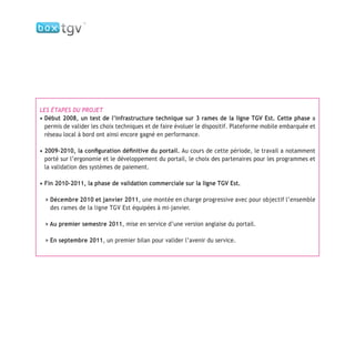 LES ÉTAPES DU PROJET
• Début 2008, un test de l’infrastructure technique sur 3 rames de la ligne TGV Est. Cette phase a
permis de valider les choix techniques et de faire évoluer le dispositif. Plateforme mobile embarquée et
réseau local à bord ont ainsi encore gagné en performance.
• 2009-2010, la conﬁguration déﬁnitive du portail. Au cours de cette période, le travail a notamment
porté sur l’ergonomie et le développement du portail, le choix des partenaires pour les programmes et
la validation des systèmes de paiement.
• Fin 2010-2011, la phase de validation commerciale sur la ligne TGV Est.
> Décembre 2010 et janvier 2011, une montée en charge progressive avec pour objectif l’ensemble
des rames de la ligne TGV Est équipées à mi-janvier.
> Au premier semestre 2011, mise en service d’une version anglaise du portail.
> En septembre 2011, un premier bilan pour valider l’avenir du service.
 