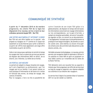 COMMUNIQUÉDESYNTHÈSE
4
A partir du 1er
décembre 2010 et de manière
progressive, les clients TGV de la ligne Est
disposeront d’un nouveau service à bord via leur
ordinateur personnel équipé Wiﬁ : Box TGV.
UNE OFFRE MULTIMÉDIA ET INTERNET À BORD
Box TGV est une offre inédite sur le marché : elle
propose au voyageur en 1ère
comme en 2e
classe non
seulement un accès Internet pour surfer à 320 km/h
(à partir de 4,99 €) mais également une large offre
multimédia (à partir de 0,49 €).
Celle-ci est conçue pour optimiser et enrichir le temps
du voyage avec tout un panel de services qui permet
de disposer des informations SNCF en direct, de se
divertir, de s’informer, ou même de se former.
UN PORTAIL SUR MESURE
Le portail est adapté à chaque situation de voyage,
qu’il soit d’agrément ou professionnel, que l’on
voyage seul ou en famille. Il est pensé comme un
outil pratique d’information et de loisirs et s’utilise
en fonction des envies, du temps de voyage, des
centres d’intérêts.
Pour le voyageur, c’est à la fois la possibilité de
suivre l’avancée de son trajet TGV grâce à la
géolocalisation, de disposer en temps réel de toutes
les informations concernant son voyage (informations
sur les correspondances, sur la gare d’arrivée, y
compris en situation perturbée), de suivre l’actualité,
de regarder un ﬁlm, un concert ou un documentaire.
C’est également l’occasion pour lui de perfectionner sa
pratique d’une langue étrangère, de prendre un cours
de cuisine avec Julie Andrieu ou encore d’occuper
ses enfants avec des activités ludo-éducatives ou des
dessins animés, etc.
Véritable prouesse technologique, ce nouveau service
permet une navigation ﬁable et optimale à 320 km/h
via satellite et relais Wiﬁ en gare en proposant un
haut débit continu sur l’ensemble des 52 rames de
la ﬂotte TGV Est.
TGV démontre ainsi une nouvelle fois sa capacité à
innover pour faire progresser son offre de services tout
au long du voyage et apporter une réponse adaptée
aux attentes et aux besoins des voyageurs.
Ce service fera l’objet d’un premier bilan à l’automne
2011 en vue de valider sa viabilité.
COMMUNIQUÉ DE SYNTHÈSE
 