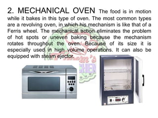 2. MECHANICAL OVEN The food is in motion
while it bakes in this type of oven. The most common types
are a revolving oven, in which his mechanism is like that of a
Ferris wheel. The mechanical action eliminates the problem
of hot spots or uneven baking because the mechanism
rotates throughout the oven. Because of its size it is
especially used in high volume operations. It can also be
equipped with steam ejector.
 