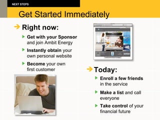 Get Started Immediately Right now: Get with your Sponsor   and join Ambit Energy Instantly obtain  your  own personal website Become  your own  first customer NEXT STEPS Today: Enroll a few friends   in the service Make a list  and call  everyone Take control  of your  financial future 