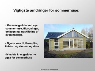 BR10 krav for sommerhuse
• Øgede krav til U-værdier,
linietab og vinduer og døre.
Vigtigste ændringer for sommerhuse:
• Kravene gælder ved nye
sommerhuse, tilbygninger,
ombygning, udskiftning af
bygningsdele.
• Mindste krav gælder nu
også for sommerhuse
 