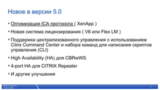 Новое в версии 5.0
• Оптимизация ICA протокола ( XenApp )
• Новая система лицензирования ( V6 или Flex LM )
• Поддержка централизованного управления с использованием
 Citrix Command Center и набора команд для написания скриптов
 управления (CLI)
• High Availability (HA) для CBRwWS
• 4-port HA для CITRIX Repeater
• И другие улучшения

               © 2007 Citrix Systems, Inc. — All rights reserved   14
 